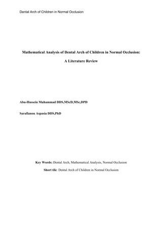 Dental Arch of Children in Normal Occlusion




 Mathematical Analysis of Dental Arch of Children in Normal Occlusion:

                               A Literature Review




Abu-Hussein Muhammad DDS,MScD,MSc,DPD


Sarafianou Aspasia DDS,PhD




          Key Words: Dental Arch, Mathematical Analysis, Normal Occlusion

                Short tile: Dental Arch of Children in Normal Occlusion
 