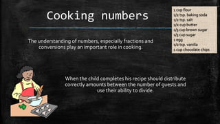 Cooking numbers
The understanding of numbers, especially fractions and
conversions play an important role in cooking.

1 cup flour
1/2 tsp. baking soda
1/2 tsp. salt
1/2 cup butter
1/3 cup brown sugar
1/3 cup sugar
1 egg
1/2 tsp. vanilla
1 cup chocolate chips

When the child completes his recipe should distribute
correctly amounts between the number of guests and
use their ability to divide.

 