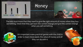 Money

The kids must know that they need to give the right amount of money when they buy
something; check that they get back the correct change and give the correct change
when you sell something.

It is important make practical games with the child in
order to learn more easily the value of money and all
they can do with it.

 