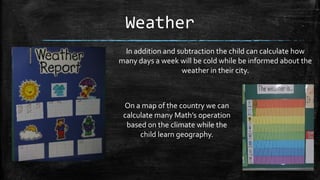 Weather
In addition and subtraction the child can calculate how
many days a week will be cold while be informed about the
weather in their city.

On a map of the country we can
calculate many Math’s operation
based on the climate while the
child learn geography.

 