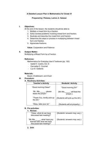 A Detailed Lesson Plan in Mathematics for Grade VI
Prepared by: Pelaosa, Larino Jr. Salazar

I.

Objectives:
At the end of the lesson, the students should be able to:
1. Multiply a mixed form by a fraction.
2. Solve worded problems involving mixed form and fraction.
3. Illustrate and describe the mixed form and fraction.
4. Determine the steps or process in multiplying between mixed
form and fraction.
5. Appreciate fractions.
Value: Cooperation and Patience

II.

Subject Matter:
Multiplying a Mixed Form by a Fraction
Reference:
Mathematics for Everyday Use 6 Textbook (pp. 150)
- Isabel V. Castro, Ed. D.
- Carmelita C. Coronel
- Luz O. Gallardo

III.

Materials:
Board, Chalkboard, and Chart
Procedure:
A. Routinary Activities:
Teacher’s Activity
“Good morning Class!”
“Mr. /Ms._____, please
leads the prayer.”
“Thank You, kindly pick-up
the dirt.”
“Okay, take your sit.”
B. Pre-activities:
1. Review:
“Class, what do we have
discussed last meeting?”
“Mr./Ms._____, what have you
learned with what we have
discussed last meeting?”
2. Drill:

Students’ Activity
“Good morning Sir!”
(Mr./Ms._____, will lead the
prayer.)
(Students will pick-up the dirt.)

(Students will sit properly.)

(Students’ answers may vary.)

(Students’ answers may vary.)

 