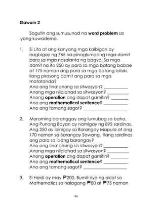 Gawain 2
Sagutin ang sumusunod na word problem sa
iyong kuwaderno.
1.

Si Lita at ang kanyang mga kaibigan ay
nagbigay ng 765 na pinaglumaang mga damit
para sa mga nasalanta ng bagyo. Sa mga
damit na ito 250 ay para sa mga batang babae
at 175 naman ang para sa mga batang lalaki.
Ilang pirasong damit ang para sa mga
matatanda?
Ano ang tinatanong sa sitwasyon? ___________
Anong mga nilalahad sa sitwasyon? __________
Anong operation ang dapat gamitin? ________
Ano ang mathematical sentence? ___________
Ano ang tamang sagot? ____________________

2.

Maraming baranggay ang lumubog sa baha.
Ang Punong Bayan ay namigay ng 895 sardinas.
Ang 250 ay ibinigay sa Barangay Mapula at ang
170 naman sa Barangay Sawang. Ilang sardinas
ang para sa ibang barangay?
Ano ang tinatanong sa sitwasyon? ___________
Anong mga nilalahad sa sitwasyon? __________
Anong operation ang dapat gamitin? ________
Ano ang mathematical sentence? ___________
Ano ang tamang sagot? ____________________

3.

Si Heidi ay may 200. Bumili siya ng aklat sa
Mathematics sa halagang 80 at 75 naman
94

 