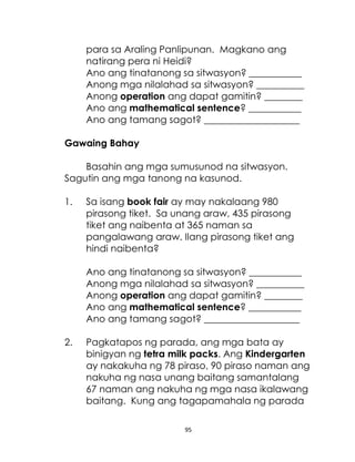 para sa Araling Panlipunan. Magkano ang
natirang pera ni Heidi?
Ano ang tinatanong sa sitwasyon? ___________
Anong mga nilalahad sa sitwasyon? __________
Anong operation ang dapat gamitin? ________
Ano ang mathematical sentence? ___________
Ano ang tamang sagot? ____________________
Gawaing Bahay
Basahin ang mga sumusunod na sitwasyon.
Sagutin ang mga tanong na kasunod.
1.

Sa isang book fair ay may nakalaang 980
pirasong tiket. Sa unang araw, 435 pirasong
tiket ang naibenta at 365 naman sa
pangalawang araw. Ilang pirasong tiket ang
hindi naibenta?
Ano ang tinatanong sa sitwasyon? ___________
Anong mga nilalahad sa sitwasyon? __________
Anong operation ang dapat gamitin? ________
Ano ang mathematical sentence? ___________
Ano ang tamang sagot? ____________________

2.

Pagkatapos ng parada, ang mga bata ay
binigyan ng tetra milk packs. Ang Kindergarten
ay nakakuha ng 78 piraso, 90 piraso naman ang
nakuha ng nasa unang baitang samantalang
67 naman ang nakuha ng mga nasa ikalawang
baitang. Kung ang tagapamahala ng parada
95

 