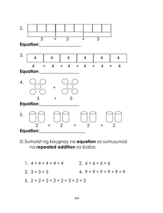 2.
3
+
3
+
Equation:___________________
3.

4

4

4

3

4

4
+ 4 + 4 +
Equation:__________________

4

4
+

4

4
+

4

4.
+
5
+
5
Equation:__________________
5.
2
+
2
+
2
Equation:_____________________

+

2

D. Sumulat ng kaugnay na equation sa sumusunod
na repeated addition sa ibaba.
1. 4 + 4 + 4 + 4 + 4

2. 6 + 6 + 6 + 6

3. 3 + 3 + 3

4. 9 + 9 + 9 + 9 + 9 + 9

5. 2 + 2 + 2 + 2 + 2 + 2 + 2 + 2

104

 