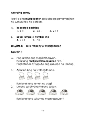 Gawaing Bahay
Ipakita ang multiplication sa ibaba sa pamamagitan
ng sumusunod na paraan.
A.
B.

Repeated addition
1. 8 x1
2. 6 x 1

3. 2 x 1

Equal jumps sa number line
4. 3 x 1
5. 7 x 1

LESSON 47 – Zero Property of Multiplication
Gawain 1
A.

Pag-aralan ang mga kalagayan.
Isulat ang multiplication equation nito.
Pagkatapos ay sagutin ang kasunod na tanong.

1.

Apat na bag na walang laman.

2.

Ilan lahat ang laman ng bag?
Limang sasakyang walang sakay.

Ilan lahat ang sakay ng mga sasakyan?

110

 