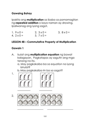 Gawaing Bahay
Ipakita ang multiplication sa ibaba sa pamamagitan
ng repeated addition o kaya naman ay drowing.
Ipaliwanag ang iyong sagot.
1. 9 x 0 =
4. 2 x 0 =

2. 3 x 0 =
5. 7 x 0 =

3. 8 x 0 =

LESSON 48 – Commutative Property of Multiplication
Gawain 1
A.

Isulat ang multiplication equation ng bawat
kalagayan. Pagkatapos ay sagutin ang mga
tanong na ito.
a. May pagkakaiba ba sa equation na iyong
isinulat?
b. May pagkakaiba rin ba sa sagot?

1.

__________

__________

2.

____________________

____________________
112

 