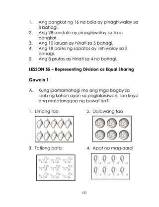 1.
2.
3.
4.
5.

Ang pangkat ng 16 na bola ay pinaghiwalay sa
8 bahagi.
Ang 28 sundalo ay pinaghiwalay sa 4 na
pangkat.
Ang 10 laruan ay hinati sa 5 bahagi.
Ang 18 pares ng sapatos ay inihiwalay sa 3
bahagi.
Ang 8 prutas ay hinati sa 4 na bahagi.

LESSON 55 – Representing Division as Equal Sharing
Gawain 1
A.

Kung ipamamahagi mo ang mga bagay sa
loob ng kahon ayon sa paglalarawan, ilan kaya
ang matatanggap ng bawat isa?

1. Limang tao

2. Dalawang tao

3. Tatlong bata

4. Apat na mag-aaral

127

 