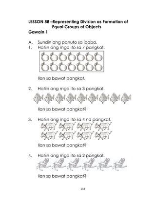 LESSON 58 –Representing Division as Formation of
Equal Groups of Objects
Gawain 1
A.
1.

Sundin ang panuto sa ibaba.
Hatiin ang mga ito sa 7 pangkat.

Ilan sa bawat pangkat.
2.

Hatiin ang mga ito sa 3 pangkat.

Ilan sa bawat pangkat?
3.

Hatiin ang mga ito sa 4 na pangkat.

Ilan sa bawat pangkat?
4.

Hatiin ang mga ito sa 2 pangkat.

Ilan sa bawat pangkat?
133

 