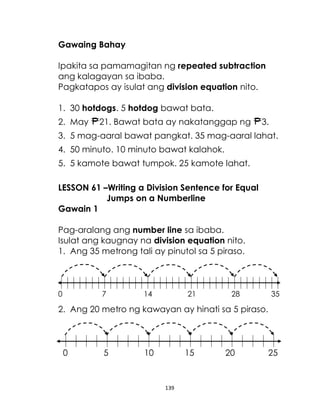 Gawaing Bahay
Ipakita sa pamamagitan ng repeated subtraction
ang kalagayan sa ibaba.
Pagkatapos ay isulat ang division equation nito.
1. 30 hotdogs. 5 hotdog bawat bata.
2. May

21. Bawat bata ay nakatanggap ng

3.

3. 5 mag-aaral bawat pangkat. 35 mag-aaral lahat.
4. 50 minuto. 10 minuto bawat kalahok.
5. 5 kamote bawat tumpok. 25 kamote lahat.
LESSON 61 –Writing a Division Sentence for Equal
Jumps on a Numberline
Gawain 1
Pag-aralang ang number line sa ibaba.
Isulat ang kaugnay na division equation nito.
1. Ang 35 metrong tali ay pinutol sa 5 piraso.

0

7

14

21

28

35

2. Ang 20 metro ng kawayan ay hinati sa 5 piraso.

0

5

10

15

139

20

25

 