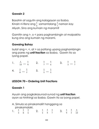 Gawain 2
Basahin at sagutin ang kalagayan sa ibaba.
Kinain ni Renz ang samantalang naman kay
Aliyah. Sino ang kumain ng marami?
Gamitin ang >, o < para paghambingin at maipakita
kung sino ang kumain ng marami.
Gawaing Bahay
Isulat ang =, <, at > sa patlang upang paghambingin
ang pares ng unit fraction sa ibaba. Gawin ito sa
iyong papel.
1.
4.

__
__

2.

__

5.

3.

__

__

LESSON 70 – Ordering Unit Fractions
Gawain 1
Ayusin ang pagkakasunod-sunod ng unit fraction
ayon sa hinihingi sa ibaba. Gawin ito sa iyong papel.
A. Simula sa pinakamaliit hanggang sa
pinakamalaki.
1.
2.
3.

160

 