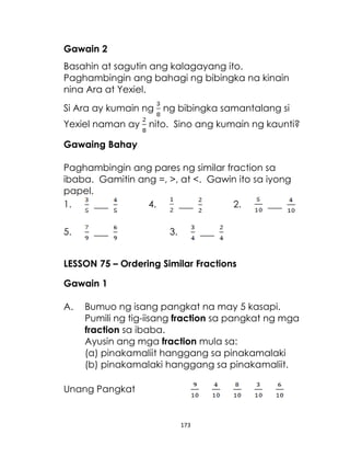 Gawain 2
Basahin at sagutin ang kalagayang ito.
Paghambingin ang bahagi ng bibingka na kinain
nina Ara at Yexiel.
Si Ara ay kumain ng ng bibingka samantalang si
Yexiel naman ay nito. Sino ang kumain ng kaunti?
Gawaing Bahay
Paghambingin ang pares ng similar fraction sa
ibaba. Gamitin ang =, >, at <. Gawin ito sa iyong
papel.
1.
___
4.
___
2.
___
5.

___

3.

___

LESSON 75 – Ordering Similar Fractions
Gawain 1
A.

Bumuo ng isang pangkat na may 5 kasapi.
Pumili ng tig-iisang fraction sa pangkat ng mga
fraction sa ibaba.
Ayusin ang mga fraction mula sa:
(a) pinakamaliit hanggang sa pinakamalaki
(b) pinakamalaki hanggang sa pinakamaliit.

Unang Pangkat

173

 
