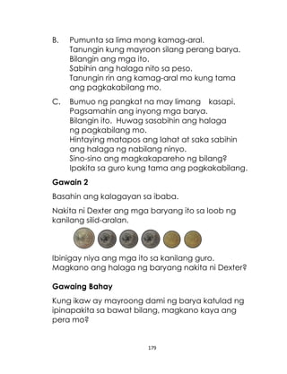 B.

Pumunta sa lima mong kamag-aral.
Tanungin kung mayroon silang perang barya.
Bilangin ang mga ito.
Sabihin ang halaga nito sa peso.
Tanungin rin ang kamag-aral mo kung tama
ang pagkakabilang mo.

C.

Bumuo ng pangkat na may limang kasapi.
Pagsamahin ang inyong mga barya.
Bilangin ito. Huwag sasabihin ang halaga
ng pagkabilang mo.
Hintaying matapos ang lahat at saka sabihin
ang halaga ng nabilang ninyo.
Sino-sino ang magkakapareho ng bilang?
Ipakita sa guro kung tama ang pagkakabilang.

Gawain 2
Basahin ang kalagayan sa ibaba.
Nakita ni Dexter ang mga baryang ito sa loob ng
kanilang silid-aralan.

Ibinigay niya ang mga ito sa kanilang guro.
Magkano ang halaga ng baryang nakita ni Dexter?
Gawaing Bahay
Kung ikaw ay mayroong dami ng barya katulad ng
ipinapakita sa bawat bilang, magkano kaya ang
pera mo?

179

 