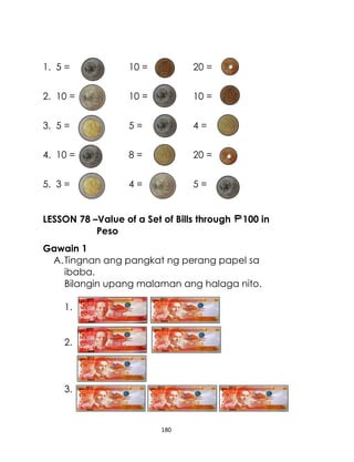 1. 5 =

10 =

20 =

2. 10 =

10 =

10 =

3. 5 =

5=

4=

4. 10 =

8=

20 =

5. 3 =

4=

5=

LESSON 78 –Value of a Set of Bills through
Peso

100 in

Gawain 1
A. Tingnan ang pangkat ng perang papel sa
ibaba.
Bilangin upang malaman ang halaga nito.
1.
2.

3.

180

 