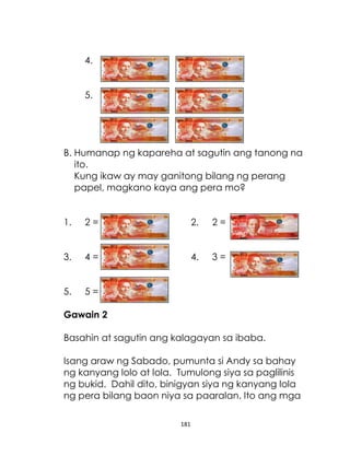 4.
5.

B. Humanap ng kapareha at sagutin ang tanong na
ito.
Kung ikaw ay may ganitong bilang ng perang
papel, magkano kaya ang pera mo?
1.

2=

2.

2=

3.

4=

4.

3=

5.

5=

Gawain 2
Basahin at sagutin ang kalagayan sa ibaba.
Isang araw ng Sabado, pumunta si Andy sa bahay
ng kanyang lolo at lola. Tumulong siya sa paglilinis
ng bukid. Dahil dito, binigyan siya ng kanyang lola
ng pera bilang baon niya sa paaralan. Ito ang mga
181

 