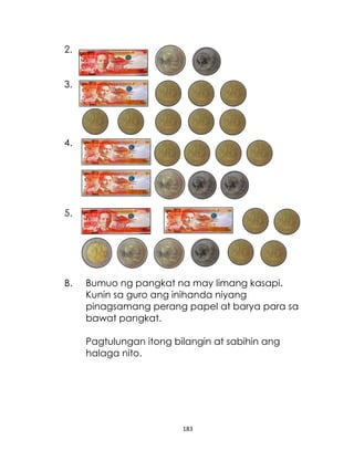 2.
3.

4.

5.

B.

Bumuo ng pangkat na may limang kasapi.
Kunin sa guro ang inihanda niyang
pinagsamang perang papel at barya para sa
bawat pangkat.
Pagtulungan itong bilangin at sabihin ang
halaga nito.

183

 