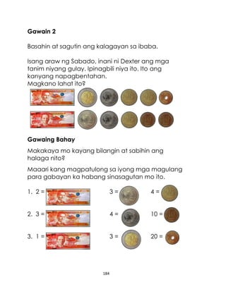 Gawain 2
Basahin at sagutin ang kalagayan sa ibaba.
Isang araw ng Sabado, inani ni Dexter ang mga
tanim niyang gulay. Ipinagbili niya ito. Ito ang
kanyang napagbentahan.
Magkano lahat ito?

Gawaing Bahay
Makakaya mo kayang bilangin at sabihin ang
halaga nito?
Maaari kang magpatulong sa iyong mga magulang
para gabayan ka habang sinasagutan mo ito.
1. 2 =

3=

4=

2. 3 =

4=

10 =

3. 1 =

3=

20 =

184

 