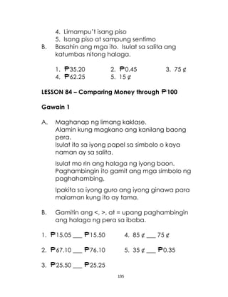 B.

4. Limampu’t isang piso
5. Isang piso at sampung sentimo
Basahin ang mga ito. Isulat sa salita ang
katumbas nitong halaga.
1.
4.

35.20
62.25

2.
0.45
5. 15 ¢

LESSON 84 – Comparing Money through

3. 75 ¢
100

Gawain 1
A.

Maghanap ng limang kaklase.
Alamin kung magkano ang kanilang baong
pera.
Isulat ito sa iyong papel sa simbolo o kaya
naman ay sa salita.
Isulat mo rin ang halaga ng iyong baon.
Paghambingin ito gamit ang mga simbolo ng
paghahambing.
Ipakita sa iyong guro ang iyong ginawa para
malaman kung ito ay tama.

B.

Gamitin ang <, >, at = upang paghambingin
ang halaga ng pera sa ibaba.

1.

15.05 ___

15.50

4. 85 ¢ ___ 75 ¢

2.

67.10 ___

76.10

5. 35 ¢ ___

3.

25.50 ___

25.25
195

0.35

 