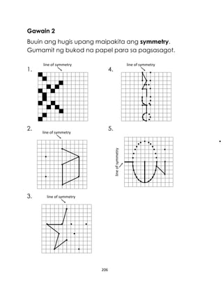 Gawain 2
Buuin ang hugis upang maipakita ang symmetry.
Gumamit ng bukod na papel para sa pagsasagot.
1.

line of symmetry

4.

5.

line of symmetry

line of symmetry

2.

line of symmetry

3.

line of symmetry

206

 
