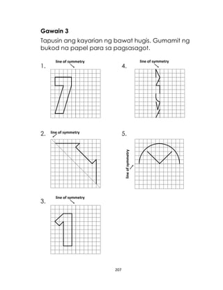 Gawain 3
Tapusin ang kayarian ng bawat hugis. Gumamit ng
bukod na papel para sa pagsasagot.
1.

4.

5.

line of symmetry

line of symmetry

2.

line of symmetry

3.

line of symmetry

207

line of symmetry

 