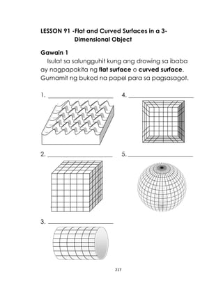 LESSON 91 -Flat and Curved Surfaces in a 3Dimensional Object
Gawain 1
Isulat sa salungguhit kung ang drowing sa ibaba
ay nagpapakita ng flat surface o curved surface.
Gumamit ng bukod na papel para sa pagsasagot.
1.

4.

2.

5.

3.

217

 