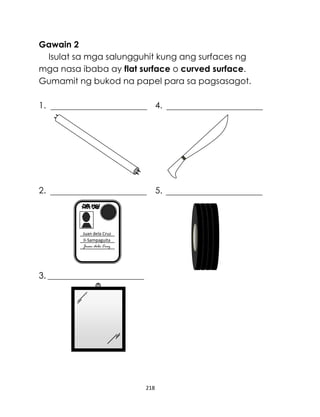 Gawain 2
Isulat sa mga salungguhit kung ang surfaces ng
mga nasa ibaba ay flat surface o curved surface.
Gumamit ng bukod na papel para sa pagsasagot.
1.

4.

2.

5.

Juan dela Cruz
II-Sampaguita
Juan dela Cruz

3.

218

 
