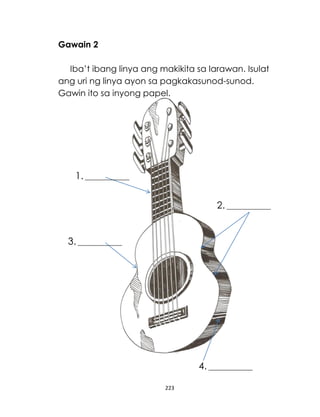 Gawain 2
Iba’t ibang linya ang makikita sa larawan. Isulat
ang uri ng linya ayon sa pagkakasunod-sunod.
Gawin ito sa inyong papel.

1. _______________
_____

2. _______________
_____

3. _______________
_____

4. _______________
_____
223

 