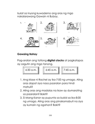 Isulat sa inyong kuwaderno ang oras ng mga
nakalarawang Gawain ni Buboy.
1.

2.

3.

4.

5.

6.

Gawaing Bahay
Pag-aralan ang tatlong digital clocks at pagkatapos
ay sagutin ang mga tanong.
6:30 a.m.

6:45 a.m.

7:45 a.m.

1. Ang klase ni Rachel ay ika-7:00 ng umaga. Aling
oras dapat siya nasa paaralan para hindi
mahuli?
2. Aling oras ang madalas na ikaw ay dumarating
sa paaralan? Bakit?
3. Si Mang Kanor ay pupunta sa bukid sa ika-8:00
ng umaga. Aling oras ang pinakamabuti na siya
ay kumain ng agahan? Bakit?

233

 