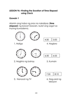 LESSON 96 –Finding the Duration of Time Elapsed
using Clock
Gawain 1
Alamin ang haba ng oras na nakalipas (time
elapsed) ng bawat Gawain. Isulat ang sagot sa
inyong kuwaderno.

4:30
1. Naligo

5:00

4. Naglaro

6:30
2. Naglinis ng bahay

6:55

5. Kumain

7:30
3. Nanood ng TV

8:10

6. Nag-aral ng
leksiyon

234

 