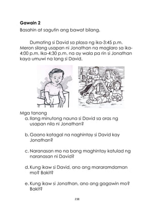 Gawain 2
Basahin at sagutin ang bawat bilang.
Dumating si David sa plasa ng ika-3:45 p.m.
Meron silang usapan ni Jonathan na maglaro sa ika4:00 p.m. Ika-4:30 p.m. na ay wala pa rin si Jonathan
kaya umuwi na lang si David.

Mga tanong
a. Ilang minutong nauna si David sa oras ng
usapan nila ni Jonathan?
b. Gaano katagal na naghintay si David kay
Jonathan?
c. Naranasan mo na bang maghintay katulad ng
naranasan ni David?
d. Kung ikaw si David, ano ang mararamdaman
mo? Bakit?
e. Kung ikaw si Jonathan, ano ang gagawin mo?
Bakit?
238

 