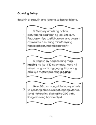 Gawaing Bahay
Basahin at sagutin ang tanong sa bawat bilang.

Si Mara ay umalis ng bahay
1. patungong paaralan ng ika-6:45 a.m.
Pagpasok niya sa silid-aralan, ang orasan
ay ika-7:05 a.m. Ilang minuto siyang
naglakad patungong paaralan?

Si Rogelio ay nagsimulang mag2. jogging ng ika-4:30 ng umaga. Kung 45
minuto ang kanyang gugugulin, anong
oras siya matatapos mag-jogging?

Ika-4:00 a.m. nang si Karina ay umalis
3. sa kanilang probinsya patungong Manila.
Kung nakarating siya ng Ika-2:00 p.m.,
ilang oras ang biyahe niya?

239

 