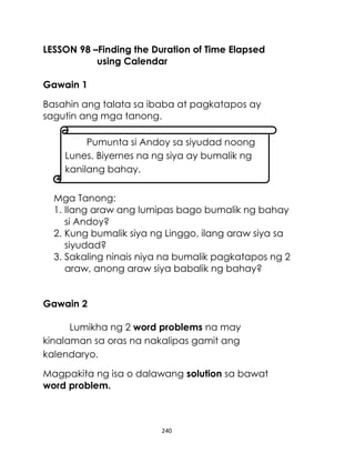 LESSON 98 –Finding the Duration of Time Elapsed
using Calendar
Gawain 1
Basahin ang talata sa ibaba at pagkatapos ay
sagutin ang mga tanong.
Pumunta si Andoy sa siyudad noong
Lunes. Biyernes na ng siya ay bumalik ng
kanilang bahay.
Mga Tanong:
1. Ilang araw ang lumipas bago bumalik ng bahay
si Andoy?
2. Kung bumalik siya ng Linggo, ilang araw siya sa
siyudad?
3. Sakaling ninais niya na bumalik pagkatapos ng 2
araw, anong araw siya babalik ng bahay?
Gawain 2
Lumikha ng 2 word problems na may
kinalaman sa oras na nakalipas gamit ang
kalendaryo.
Magpakita ng isa o dalawang solution sa bawat
word problem.

240

 