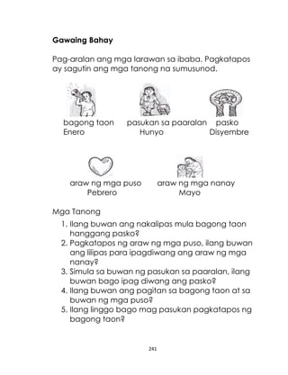 Gawaing Bahay
Pag-aralan ang mga larawan sa ibaba. Pagkatapos
ay sagutin ang mga tanong na sumusunod.

bagong taon
Enero

pasukan sa paaralan pasko
Hunyo
Disyembre

araw ng mga puso
Pebrero

araw ng mga nanay
Mayo

Mga Tanong
1. Ilang buwan ang nakalipas mula bagong taon
hanggang pasko?
2. Pagkatapos ng araw ng mga puso, ilang buwan
ang lilipas para ipagdiwang ang araw ng mga
nanay?
3. Simula sa buwan ng pasukan sa paaralan, ilang
buwan bago ipag diwang ang pasko?
4. Ilang buwan ang pagitan sa bagong taon at sa
buwan ng mga puso?
5. Ilang linggo bago mag pasukan pagkatapos ng
bagong taon?

241

 