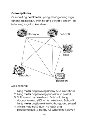 Gawaing Bahay
Gumamit ng centimeter upang masagot ang mga
tanong sa ibaba. Gawin na ang bawat 1 cm ay 1 m.
Isulat ang sagot sa kwaderno.

Bahay A

Bahay B

plasa

simbahan
paaralan
Mga tanong:
1. Ilang meter ang layo ng Bahay A sa simbahan?
2. Ilang meter ang layo ng paaralan sa plasa?
3. Si ALessona ay nakatira sa Bahay A. Kung
dadaanan niya si Dina na nakatira sa Bahay B,
ilang meter ang lalakarin niya hanggang plasa?
4. Alin sa mga naka guhit na lugar ang
pinakamalayo sa bahay A? Gaano ito kalayo?
248

 