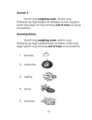 Gawain 2
Gamit ang weighing scale, alamin ang
timbang ng mga bagay na ibibigay sa inyo ng guro.
Isulat ang sagot at ang tamang unit of mass sa iyong
kuwaderno.
Gawaing Bahay
Gamit ang weighing scale, alamin ang
timbang ng mga nakalarawan sa ibaba. Isulat ang
sagot gamit ang tamang unit of mass sa kuwaderno.
1.

kamatis

2.

rambutan

3.

saging

4.

pinya

5.

lansones

257

 