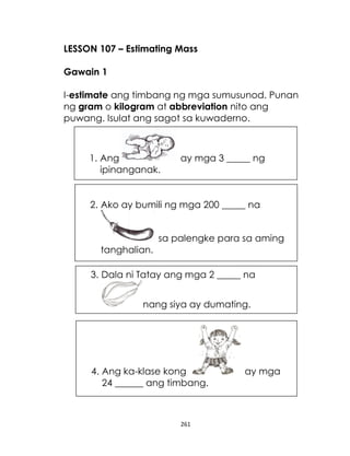 LESSON 107 – Estimating Mass
Gawain 1
I-estimate ang timbang ng mga sumusunod. Punan
ng gram o kilogram at abbreviation nito ang
puwang. Isulat ang sagot sa kuwaderno.

1. Ang
ipinanganak.

ay mga 3 _____ ng

2. Ako ay bumili ng mga 200 _____ na
sa palengke para sa aming
tanghalian.
3. Dala ni Tatay ang mga 2 _____ na
nang siya ay dumating.

4. Ang ka-klase kong
24 ______ ang timbang.

261

ay mga

 