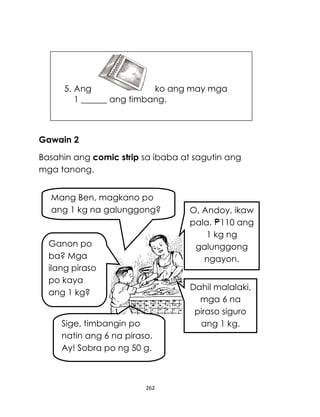 5. Ang
ko ang may mga
1 ______ ang timbang.

Gawain 2
Basahin ang comic strip sa ibaba at sagutin ang
mga tanong.
Mang Ben, magkano po
ang 1 kg na galunggong?

Ganon po
ba? Mga
ilang piraso
po kaya
ang 1 kg?
Sige, timbangin po
natin ang 6 na piraso.
Ay! Sobra po ng 50 g.

262

O, Andoy, ikaw
pala. 110 ang
1 kg ng
galunggong
ngayon.
Dahil malalaki,
mga 6 na
piraso siguro
ang 1 kg.

 