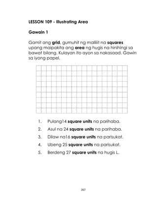 LESSON 109 - Illustrating Area
Gawain 1
Gamit ang grid, gumuhit ng maliliit na squares
upang maipakita ang area ng hugis na hinihingi sa
bawat bilang. Kulayan ito ayon sa nakasaad. Gawin
sa iyong papel.

1.

Pulang14 square units na parihaba.

2.

Asul na 24 square units na parihaba.

3.

Dilaw na16 square units na parisukat.

4.

Ubeng 25 square units na parisukat.

5.

Berdeng 27 square units na hugis L.

267

 
