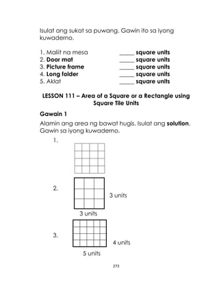 Isulat ang sukat sa puwang. Gawin ito sa iyong
kuwaderno.
1. Maliit na mesa
2. Door mat
3. Picture frame
4. Long folder
5. Aklat

_____ square units
_____ square units
_____ square units
_____ square units
_____ square units

LESSON 111 – Area of a Square or a Rectangle using
Square Tile Units
Gawain 1
Alamin ang area ng bawat hugis. Isulat ang solution.
Gawin sa iyong kuwaderno.
1.

2.
3 units
3 units
3.
4 units
5 units
273

 