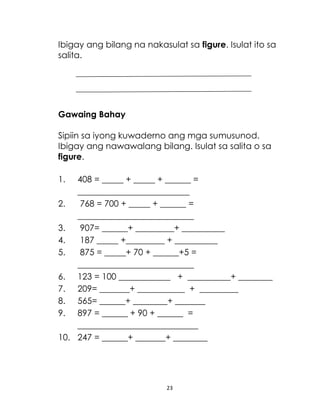 Ibigay ang bilang na nakasulat sa figure. Isulat ito sa
salita.

Gawaing Bahay
Sipiin sa iyong kuwaderno ang mga sumusunod.
Ibigay ang nawawalang bilang. Isulat sa salita o sa
figure.
1.

408 = _____ + _____ + ______ =
__________________________
2.
768 = 700 + _____ + ______ =
___________________________
3.
907= ______+ _________+ __________
4.
187 _____ +_________ + __________
5.
875 = _____+ 70 + ______+5 =
___________________________
6. 123 = 100 ____________ + __________+ ________
7. 209= _______+ ___________ + _________
8. 565= ______+ ________+ _______
9. 897 = ______ + 90 + ______ =
____________________________
10. 247 = ______+ _______+ ________

23

 