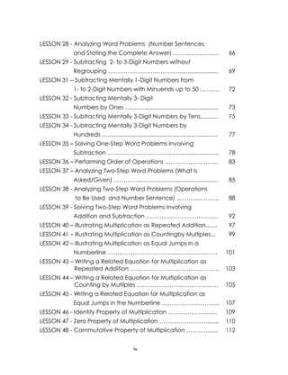 LESSON 28 - Analyzing Word Problems (Number Sentences
and Stating the Complete Answer) ……………………

66

LESSON 29 - Subtracting 2- to 3-Digit Numbers without
Regrouping ……………………………….........................

69

LESSON 31 – Subtracting Mentally 1-Digit Numbers from
1- to 2-Digit Numbers with Minuends up to 50 ……….

72

LESSON 32 - Subtracting Mentally 3- Digit
Numbers by Ones ………...............................................

73

LESSON 33 - Subtracting Mentally 3-Digit Numbers by Tens...........

75

LESSON 34 - Subtracting Mentally 3-Digit Numbers by
Hundreds …....................................................................

77

LESSON 35 – Solving One-Step Word Problems Involving
Subtraction ..…………………………...............................

78

LESSON 36 – Performing Order of Operations ……………………....

83

LESSON 37 – Analyzing Two-Step Word Problems (What Is
Asked/Given) …………..................................................

85

LESSON 38 - Analyzing Two-Step Word Problems (Operations
to Be Used and Number Sentence) ………………….

88

LESSON 39 - Solving Two-Step Word Problems Involving
Addition and Subtraction ……………………………….

92

LESSON 40 – Illustrating Multiplication as Repeated Addition.......

97

LESSON 41 – Illustrating Multiplication as Countingby Multiples...

99

LESSON 42 – Illustrating Multiplication as Equal Jumps in a
Numberline …………………………................................

101

LESSON 43 – Writing a Related Equation for Multiplication as
Repeated Addition ……………………………………….

103

LESSON 44 – Writing a Related Equation for Multiplication as
Counting by Multiples ……………………………………

105

LESSON 45 - Writing a Related Equation for Multiplication as
Equal Jumps in the Numberline ………………………...

107

LESSON 46 - Identity Property of Multiplication ………………….....

109

LESSON 47 - Zero Property of Multiplication ……………………........

110

LESSON 48 - Commutative Property of Multiplication ……….........

112

iv

 