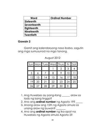 Word
Sixteenth
Seventeenth
Eighteenth
Nineteenth
Twentieth

Ordinal Number

Gawain 2
Gamit ang kalendaryong nasa ibaba, sagutin
ang mga sumusunod na mga tanong.
August 2012
Sun Mon Tues Wed Thurs Fri

Sat

1

2

3

4

5

6

7

8

9

10

11

12

13

14

15

16

17

18

19

20

21

22

23

24

25

26

27

28

29

30

31

1. Ang Huwebes ay pang-ilang ______ araw sa
loob ng isang linggo?
2. Ano ang ordinal number ng Agosto 19? _____
3. Anong araw ang 15th ng Agosto simula sa
unang araw ng buwan? _______
4. Ano ang ordinal number ng ika-apat na
Huwebes ng Agosto simula Agosto 2?
39

 