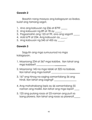 Gawain 2
Basahin nang maayos ang kalagayan sa ibaba.
Isulat ang tamang sagot.
1.
2.
3.
4.
5.

Ano ang kabuuan ng 236 at 879? _____
Ang kabuuan ng 89 at 78 ay _____.
Pagsamahin ang 123 at 99, ano ang sagot? _____
Add 679 at 234. Ang kabuuan ay _____.
Ang kabuuan ng 545 at 455 ay _____.

Gawain 3
Sagutin ang mga sumusunod na mga
kalagayan.
1. Mayroong 234 at 567 mga kabibe. Ilan lahat ang
mga kabibe? ________________________
2. Mayroong 145 na mga lalaki at 325 na babae.
Ilan lahat ang mga bata? _______________________
3. 167 ang hinog na saging samantalang 56 ang
hindi. Ilan lahat ang saging? __________________
4. Ang mahahabang lapis ay 66 samantalang 55
naman ang maiikli. Ilan lahat ang mga lapis? ____
5. 125 ang pulang rosas at 23 naman ang puti sa
isang plorera. Ilan lahat ang rosas sa plorera?_____

43

 