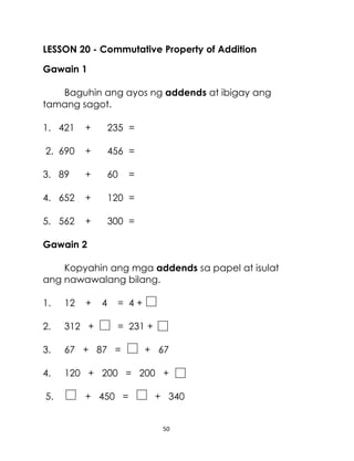 LESSON 20 - Commutative Property of Addition
Gawain 1
Baguhin ang ayos ng addends at ibigay ang
tamang sagot.
1. 421

+

235 =

2. 690

+

456 =

3. 89

+

60

4. 652

+

120 =

5. 562

+

300 =

=

Gawain 2
Kopyahin ang mga addends sa papel at isulat
ang nawawalang bilang.
1.

12

2.

312 +

3.

67 + 87 =

4.

120 + 200 = 200 +

5.

+

4

= 4+
= 231 +

+ 450 =

+ 67

+ 340

50

 
