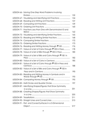 LESSON 66 - Solving One-Step Word Problems Involving
Division ............................................................................. 152
LESSON 67 - Visualizing and Identifying Unit Fractions …….............

154

LESSON 68 - Reading and Writing Unit Fractions ……………...........

157

LESSON 69 - Comparing Unit Fractions ………………………….........

159

LESSON 70 - Ordering Unit Fractions ..…………………………..........

160

LESSON 71 - Fractions Less than One with Denominators10 and
Below ………………………………...................................

162

LESSON 72 - Visualizing and Identifying Similar Fractions …............

165

LESSON 73 - Reading and Writing Similar Fractions …………….......

168

LESSON 74 - Comparing Similar Fractions …………………….....…...

172

LESSON 75 - Ordering Similar Fractions …………………….....………

173

LESSON 76 - Reading and Writing Money through

100 ..............

176

100 in Peso............

178

100 in Peso ...............

180

LESSON 79 - Value of a Set of Bills and Coins through 100 in
Peso ................................................................................

182

LESSON 80 - Value of a Set of Coins in Centavo ……………….......

185

LESSON 81 - Value of a Set of Coins through 100 in Peso and
Centavo ………………....................................................

188

LESSON 77 - Value of a Set of Coins through
LESSON 78 - Value of a Set of Bills through

LESSON 82 - Value of a Set of Bills and Coins through

100 in

Peso and in Centavo ………………………………........

190

LESSON 83 - Reading and Writing Money in Symbols and in
Words through 100 ……………………………………..

193

LESSON 84 - Comparing Money through

100 ………………….....

195

LESSON 85 - Half-Circles and Quarter Circles ……………………....

197

LESSON 86 - Identifying Shapes/Figures that Show Symmetry
87 Constructing Squares, Rectangles, Triangles, Circles,
Half-Circles and Quarter Circles
in a Line..........................................................................
…………………………….
LESSON 88 - Creating Shapes/Figures that Show Symmetry
…………………………………………

201
198

in a Line .........................................................................

205

LESSON 89 - Tessellations …………………………………………..........

211

LESSON 90 - Straight Lines and Curved Lines …………………….....

215

LESSON 91 - Flat and Curved Surfaces in a 3-Dimensional
Object
…………………….. .............................................................................


vi

217

 