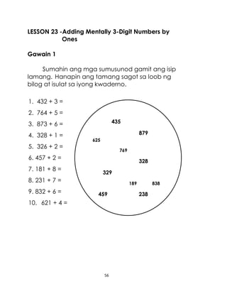 LESSON 23 -Adding Mentally 3-Digit Numbers by
Ones
Gawain 1
Sumahin ang mga sumusunod gamit ang isip
lamang. Hanapin ang tamang sagot sa loob ng
bilog at isulat sa iyong kwaderno.
1. 432 + 3 =
2. 764 + 5 =
435

3. 873 + 6 =
4. 328 + 1 =
5. 326 + 2 =

879
625
769

6. 457 + 2 =
7. 181 + 8 =

328
329

8. 231 + 7 =
9. 832 + 6 =

189

459

838

238

10. 621 + 4 =

238 23
181

56

238

 