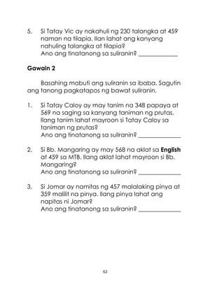 5.

Si Tatay Vic ay nakahuli ng 230 talangka at 459
naman na tilapia. Ilan lahat ang kanyang
nahuling talangka at tilapia?
Ano ang tinatanong sa suliranin? _____________

Gawain 2
Basahing mabuti ang suliranin sa ibaba. Sagutin
ang tanong pagkatapos ng bawat suliranin.
1.

Si Tatay Caloy ay may tanim na 348 papaya at
569 na saging sa kanyang taniman ng prutas.
Ilang tanim lahat mayroon si Tatay Caloy sa
taniman ng prutas?
Ano ang tinatanong sa suliranin? ______________

2.

Si Bb. Mangaring ay may 568 na aklat sa English
at 459 sa MTB. Ilang aklat lahat mayroon si Bb.
Mangaring?
Ano ang tinatanong sa suliranin? ______________

3.

Si Jomar ay namitas ng 457 malalaking pinya at
359 malilit na pinya. Ilang pinya lahat ang
napitas ni Jomar?
Ano ang tinatanong sa suliranin? ______________

62

 