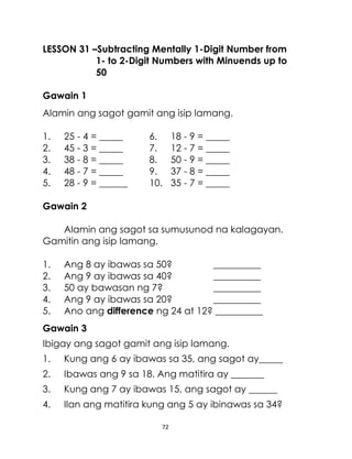 LESSON 31 –Subtracting Mentally 1-Digit Number from
1- to 2-Digit Numbers with Minuends up to
50
Gawain 1
Alamin ang sagot gamit ang isip lamang.
1.
2.
3.
4.
5.

25 - 4 = _____
45 - 3 = _____
38 - 8 = _____
48 - 7 = _____
28 - 9 = ______

6.
7.
8.
9.
10.

18 - 9 = _____
12 - 7 = _____
50 - 9 = _____
37 - 8 = _____
35 - 7 = _____

Gawain 2
Alamin ang sagot sa sumusunod na kalagayan.
Gamitin ang isip lamang.
1.
2.
3.
4.
5.

Ang 8 ay ibawas sa 50?
__________
Ang 9 ay ibawas sa 40?
__________
50 ay bawasan ng 7?
__________
Ang 9 ay ibawas sa 20?
__________
Ano ang difference ng 24 at 12? __________

Gawain 3
Ibigay ang sagot gamit ang isip lamang.
1.

Kung ang 6 ay ibawas sa 35, ang sagot ay_____

2.

Ibawas ang 9 sa 18. Ang matitira ay _______

3.

Kung ang 7 ay ibawas 15, ang sagot ay ______

4.

Ilan ang matitira kung ang 5 ay ibinawas sa 34?
72

 
