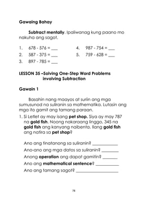 Gawaing Bahay
Subtract mentally. Ipaliwanag kung paano mo
nakuha ang sagot.
1.

678 - 576 = ___

4.

987 - 754 = ___

2.

587 - 375 = ___

5.

759 - 628 = ___

3.

897 - 785 = ___

LESSON 35 –Solving One-Step Word Problems
involving Subtraction
Gawain 1
Basahin nang maayos at suriin ang mga
sumusunod na suliranin sa mathematika. Lutasin ang
mga ito gamit ang tamang paraan.
1. Si Letlet ay may isang pet shop. Siya ay may 787
na gold fish. Noong nakaraang linggo, 345 na
gold fish ang kanyang naibenta. Ilang gold fish
ang natira sa pet shop?
Ano ang tinatanong sa suliranin? ____________
Ano-ano ang mga datos sa suliranin? ________
Anong operation ang dapat gamitin? _______
Ano ang mathematical sentence? ___________
Ano ang tamang sagot? ____________________

78

 