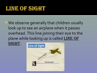  We observe generally that children usually
look up to see an airplane when it passes
overhead. This line joining their eye to the
plane while looking up is called LINE OF
SIGhT.
 
