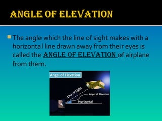  The angle which the line of sight makes with a
horizontal line drawn away from their eyes is
called the angle of elevation of airplane
from them.
 